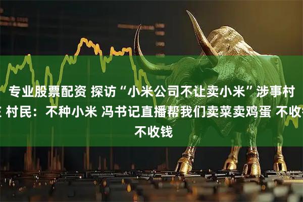 专业股票配资 探访“小米公司不让卖小米”涉事村庄 村民：不种小米 冯书记直播帮我们卖菜卖鸡蛋 不收钱