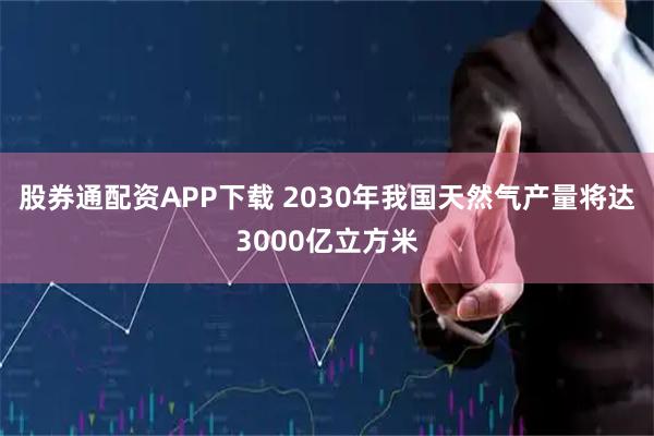 股券通配资APP下载 2030年我国天然气产量将达3000亿立方米