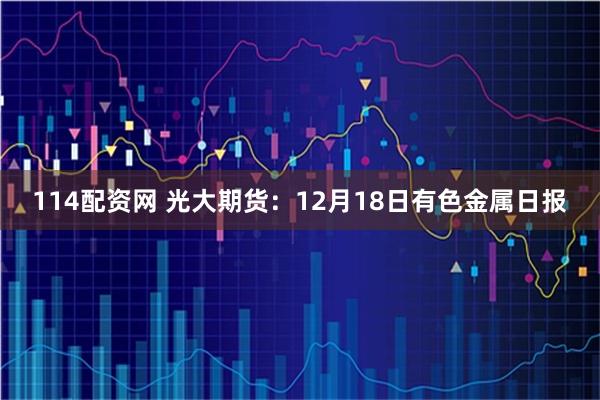114配资网 光大期货：12月18日有色金属日报