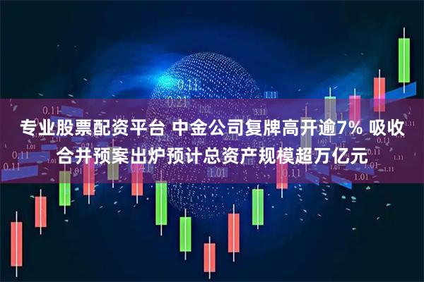 专业股票配资平台 中金公司复牌高开逾7% 吸收合并预案出炉预计总资产规模超万亿元