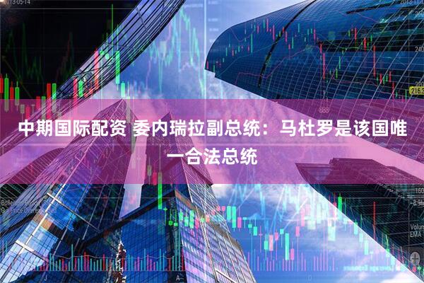 中期国际配资 委内瑞拉副总统：马杜罗是该国唯一合法总统