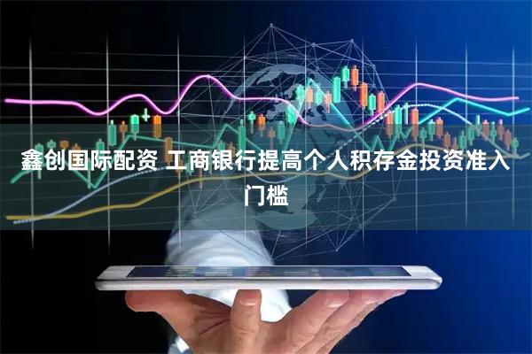 鑫创国际配资 工商银行提高个人积存金投资准入门槛