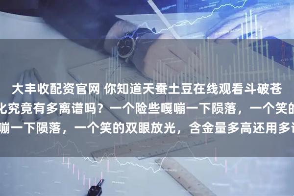大丰收配资官网 你知道天蚕土豆在线观看斗破苍穹与大主宰时的表情变化究竟有多离谱吗？一个险些嘎嘣一下陨落，一个笑的双眼放光，含金量多高还用多说吗？