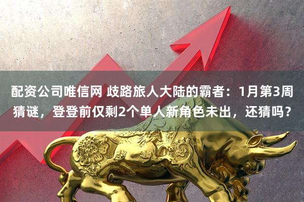 配资公司唯信网 歧路旅人大陆的霸者：1月第3周猜谜，登登前仅剩2个单人新角色未出，还猜吗？