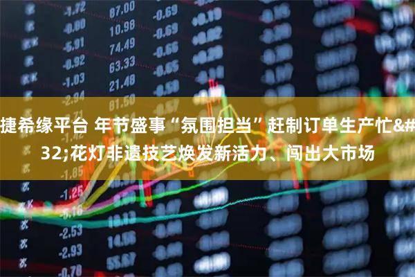 捷希缘平台 年节盛事“氛围担当”赶制订单生产忙 花灯非遗技艺焕发新活力、闯出大市场