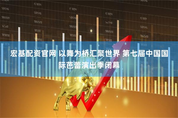 宏基配资官网 以舞为桥汇聚世界 第七届中国国际芭蕾演出季闭幕