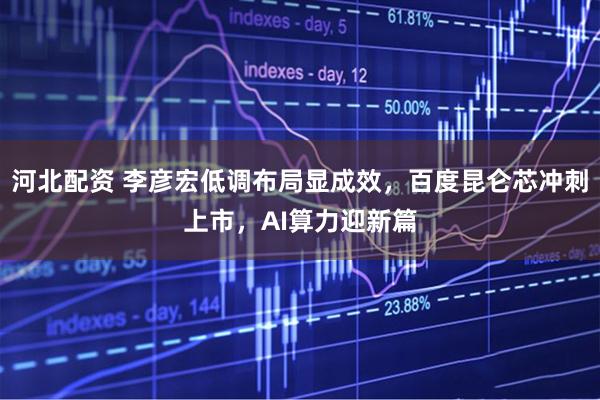 河北配资 李彦宏低调布局显成效，百度昆仑芯冲刺上市，AI算力迎新篇