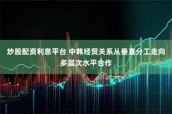 炒股配资利息平台 中韩经贸关系从垂直分工走向多层次水平合作