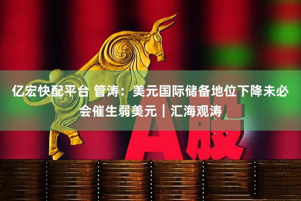 亿宏快配平台 管涛：美元国际储备地位下降未必会催生弱美元︱汇海观涛