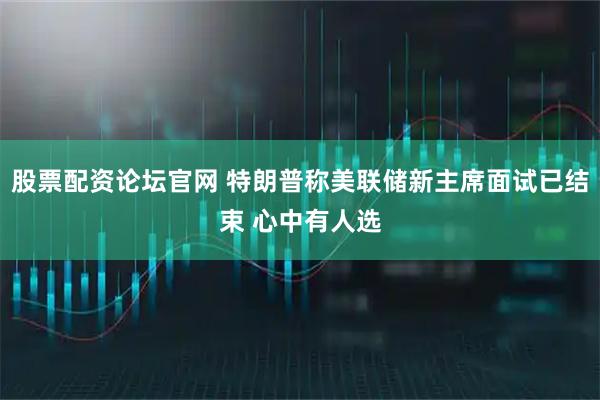 股票配资论坛官网 特朗普称美联储新主席面试已结束 心中有人选