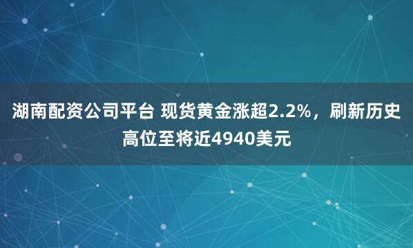 湖南配资公司平台 现货黄金涨超2.2%，刷新历史高位至将近4940美元