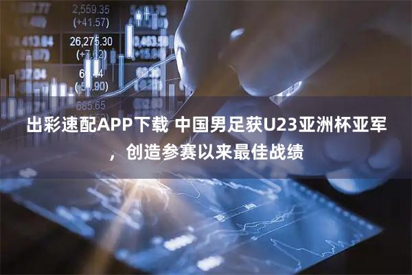 出彩速配APP下载 中国男足获U23亚洲杯亚军，创造参赛以来最佳战绩