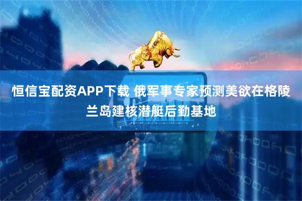 恒信宝配资APP下载 俄军事专家预测美欲在格陵兰岛建核潜艇后勤基地