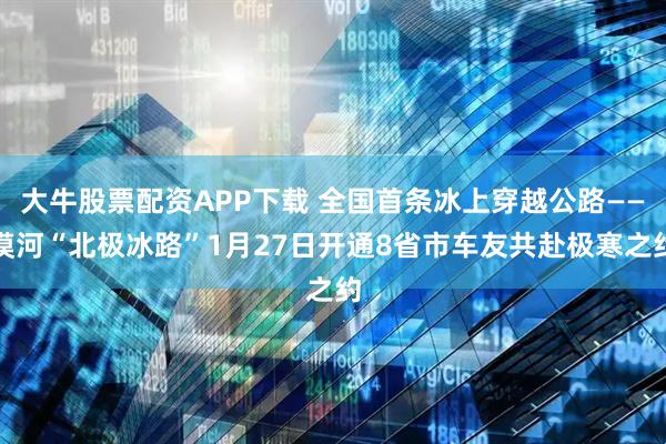 大牛股票配资APP下载 全国首条冰上穿越公路——漠河“北极冰路”1月27日开通8省市车友共赴极寒之约