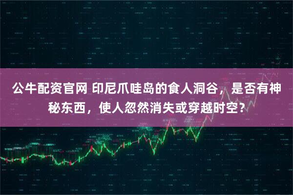 公牛配资官网 印尼爪哇岛的食人洞谷，是否有神秘东西，使人忽然消失或穿越时空？