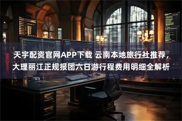 天宇配资官网APP下载 云南本地旅行社推荐，大理丽江正规报团六日游行程费用明细全解析