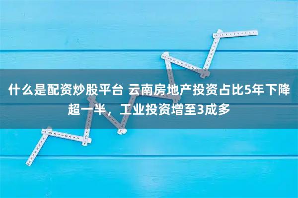 什么是配资炒股平台 云南房地产投资占比5年下降超一半，工业投资增至3成多