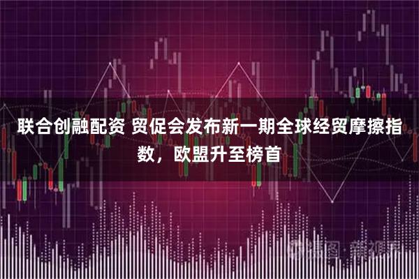 联合创融配资 贸促会发布新一期全球经贸摩擦指数，欧盟升至榜首