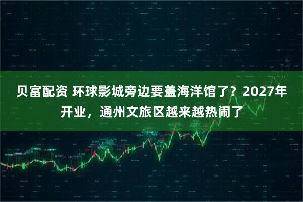 贝富配资 环球影城旁边要盖海洋馆了？2027年开业，通州文旅区越来越热闹了