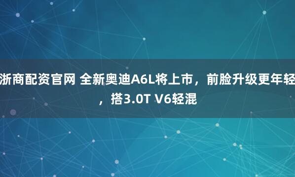 浙商配资官网 全新奥迪A6L将上市，前脸升级更年轻，搭3.0T V6轻混