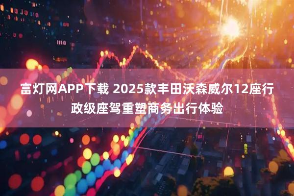 富灯网APP下载 2025款丰田沃森威尔12座行政级座驾重塑商务出行体验
