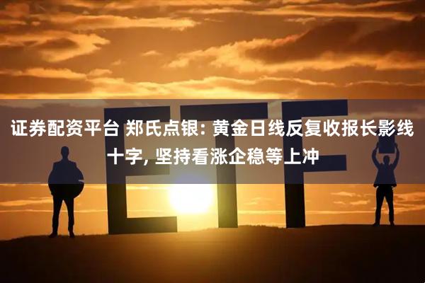 证券配资平台 郑氏点银: 黄金日线反复收报长影线十字, 坚持看涨企稳等上冲