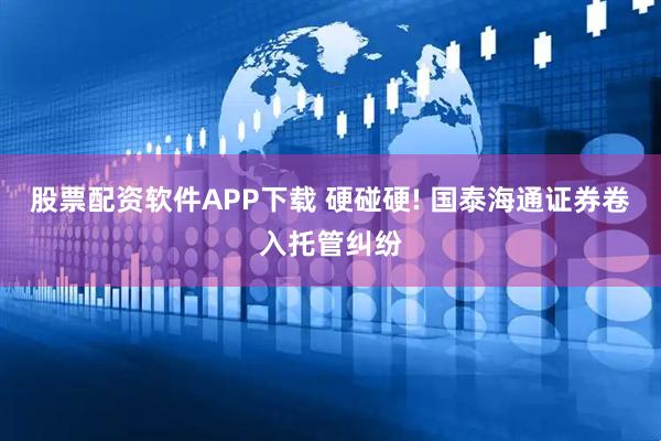 股票配资软件APP下载 硬碰硬! 国泰海通证券卷入托管纠纷