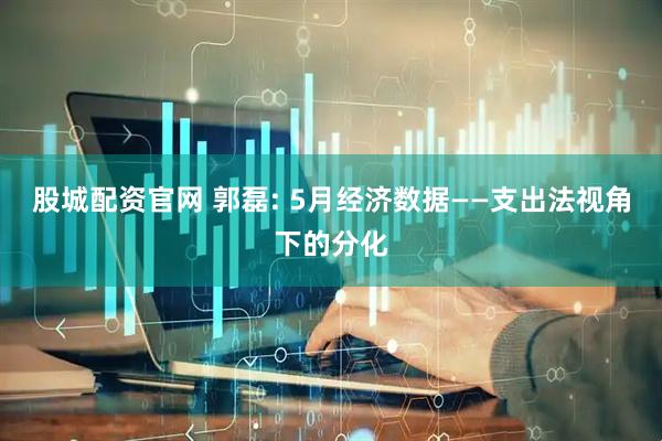股城配资官网 郭磊: 5月经济数据——支出法视角下的分化