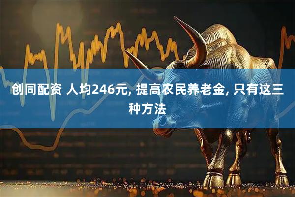 创同配资 人均246元, 提高农民养老金, 只有这三种方法