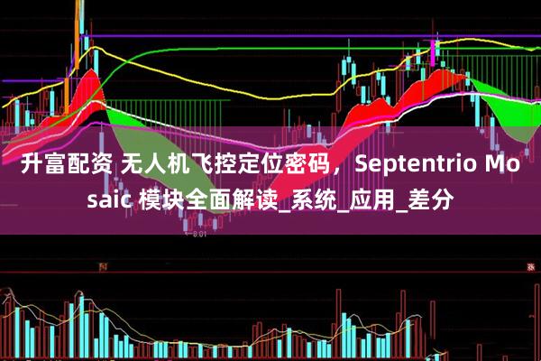 升富配资 无人机飞控定位密码，Septentrio Mosaic 模块全面解读_系统_应用_差分