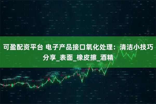 可盈配资平台 电子产品接口氧化处理：清洁小技巧分享_表面_橡皮擦_酒精