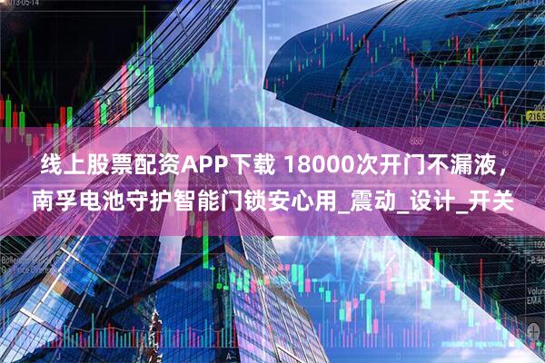 线上股票配资APP下载 18000次开门不漏液，南孚电池守护智能门锁安心用_震动_设计_开关