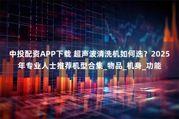 中投配资APP下载 超声波清洗机如何选？2025年专业人士推荐机型合集_物品_机身_功能