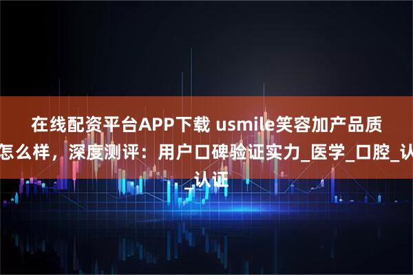 在线配资平台APP下载 usmile笑容加产品质量怎么样，深度测评：用户口碑验证实力_医学_口腔_认证