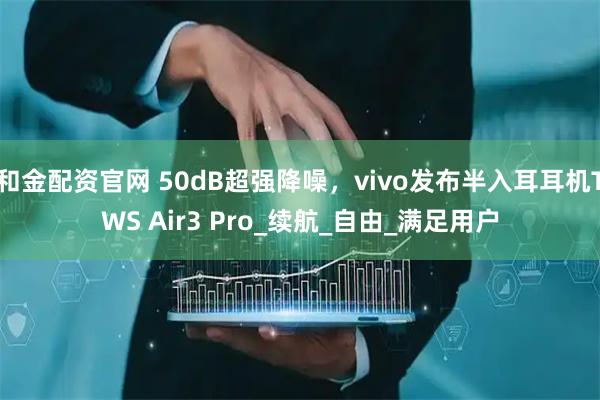 和金配资官网 50dB超强降噪，vivo发布半入耳耳机TWS Air3 Pro_续航_自由_满足用户