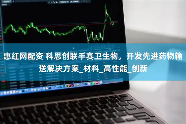惠红网配资 科思创联手赛卫生物，开发先进药物输送解决方案_材料_高性能_创新