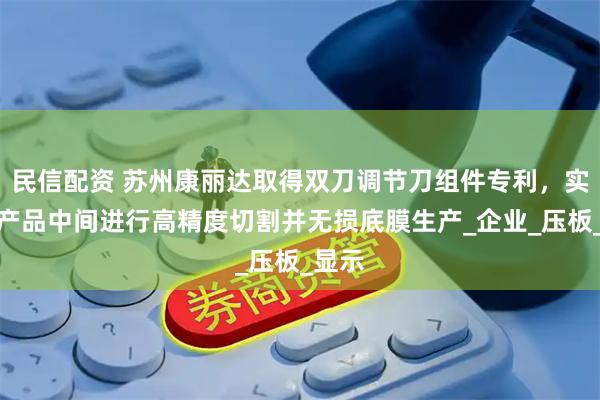 民信配资 苏州康丽达取得双刀调节刀组件专利，实现从产品中间进行高精度切割并无损底膜生产_企业_压板_显示