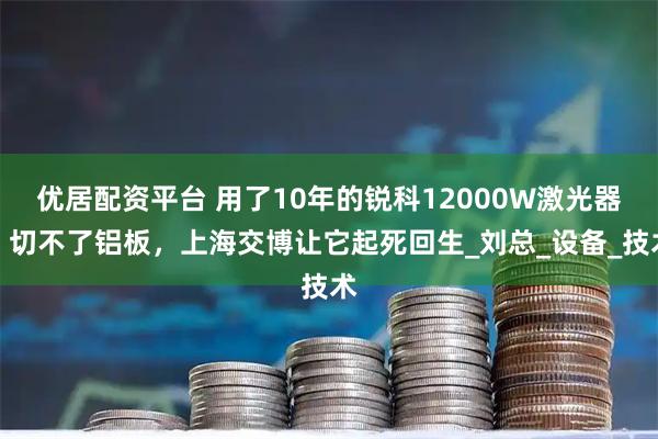 优居配资平台 用了10年的锐科12000W激光器，切不了铝板，上海交博让它起死回生_刘总_设备_技术