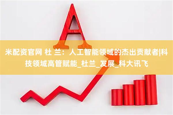 米配资官网 杜 兰：人工智能领域的杰出贡献者|科技领域高管赋能_杜兰_发展_科大讯飞