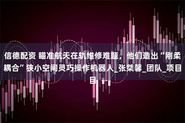 信德配资 瞄准航天在轨维修难题，他们造出“刚柔耦合”狭小空间灵巧操作机器人_张桀馨_团队_项目