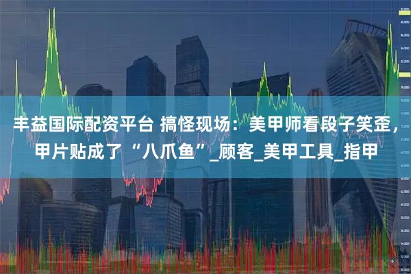 丰益国际配资平台 搞怪现场：美甲师看段子笑歪，甲片贴成了 “八爪鱼”_顾客_美甲工具_指甲
