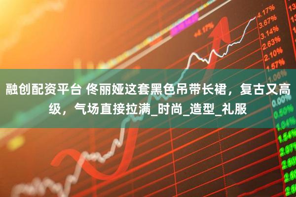 融创配资平台 佟丽娅这套黑色吊带长裙，复古又高级，气场直接拉满_时尚_造型_礼服