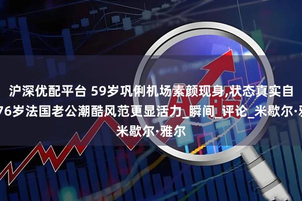 沪深优配平台 59岁巩俐机场素颜现身,状态真实自然,76岁法国老公潮酷风范更显活力_瞬间_评论_米歇尔·雅尔