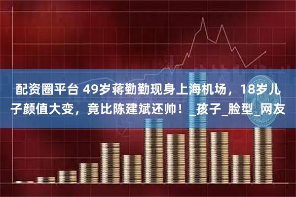 配资圈平台 49岁蒋勤勤现身上海机场，18岁儿子颜值大变，竟比陈建斌还帅！_孩子_脸型_网友