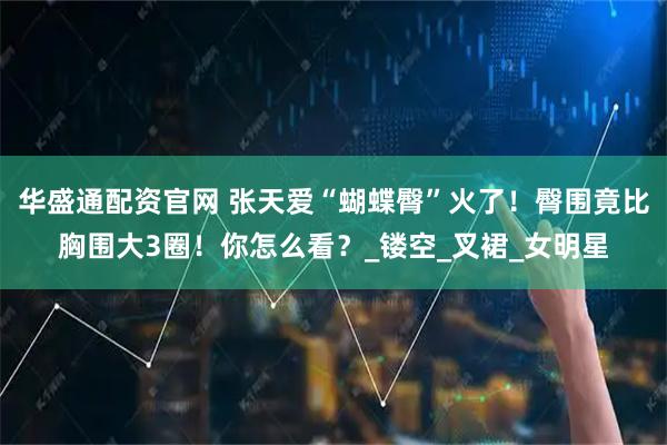 华盛通配资官网 张天爱“蝴蝶臀”火了！臀围竟比胸围大3圈！你怎么看？_镂空_叉裙_女明星