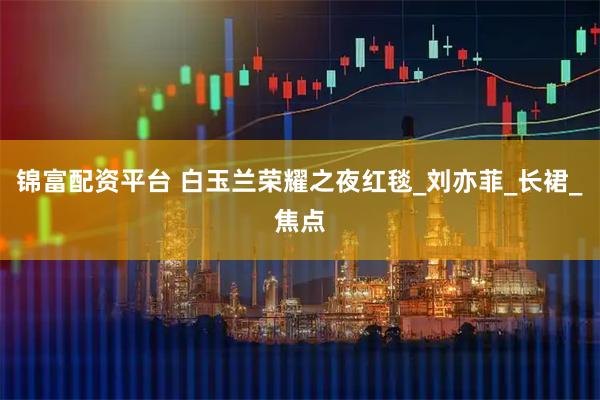 锦富配资平台 白玉兰荣耀之夜红毯_刘亦菲_长裙_焦点
