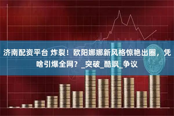 济南配资平台 炸裂！欧阳娜娜新风格惊艳出圈，凭啥引爆全网？_突破_酷飒_争议