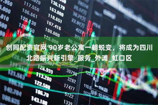 创同配资官网 90岁老公寓一朝蜕变，将成为四川北路振兴新引擎_服务_外滩_虹口区