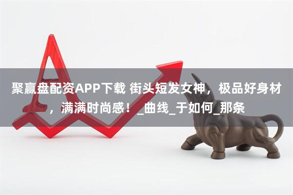 聚赢盘配资APP下载 街头短发女神，极品好身材，满满时尚感！_曲线_于如何_那条