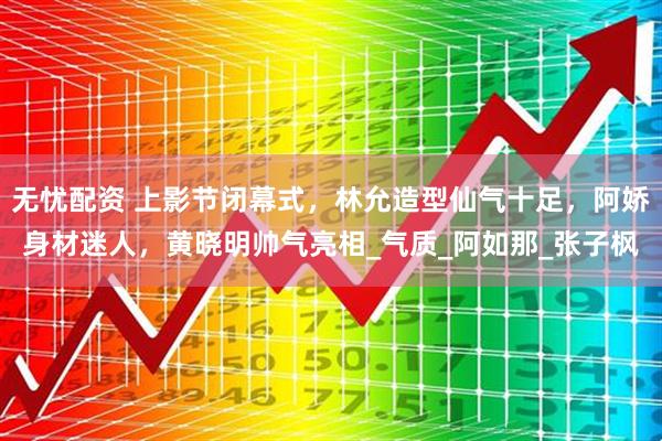 无忧配资 上影节闭幕式，林允造型仙气十足，阿娇身材迷人，黄晓明帅气亮相_气质_阿如那_张子枫